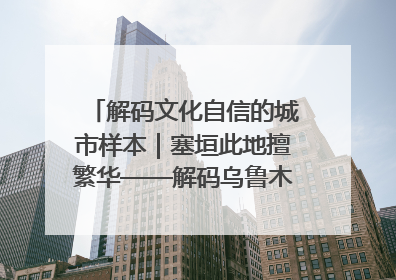 解码文化自信的城市样本｜塞垣此地擅繁华——解码乌鲁木齐的文化自信样本