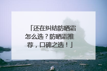 还在纠结防晒霜怎么选？防晒霜推荐，口碑之选！