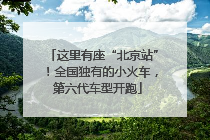 这里有座“北京站”！全国独有的小火车，第六代车型开跑
