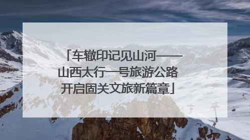 车辙印记见山河——山西太行一号旅游公路开启固关文旅新篇章