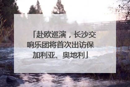 赴欧巡演，长沙交响乐团将首次出访保加利亚、奥地利