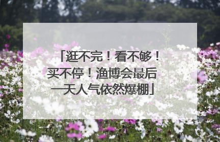 逛不完！看不够！买不停！渔博会最后一天人气依然爆棚