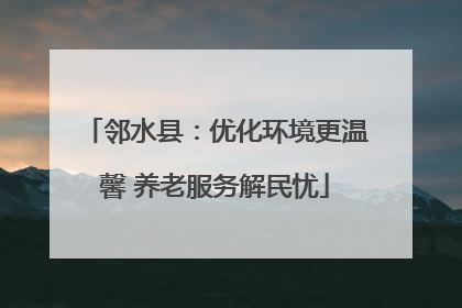 邻水县：优化环境更温馨 养老服务解民忧