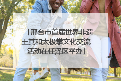 邢台市首届世界非遗王其和太极拳文化交流活动在任泽区举办