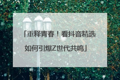 重释青春！看抖音精选如何引爆Z世代共鸣