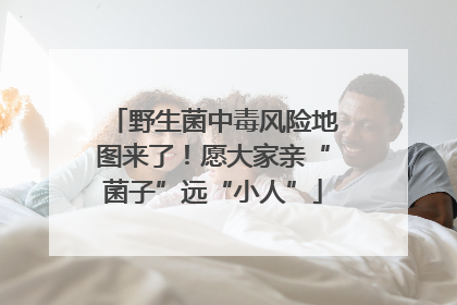 野生菌中毒风险地图来了！愿大家亲“菌子”远“小人”