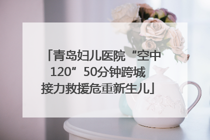 青岛妇儿医院“空中120”50分钟跨城接力救援危重新生儿