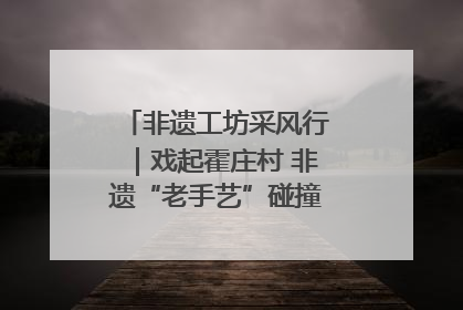 非遗工坊采风行｜戏起霍庄村 非遗“老手艺”碰撞消费“新活力”