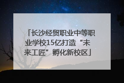 长沙经贸职业中等职业学校15亿打造“未来工匠”孵化新校区