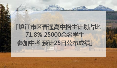 镇江市区普通高中招生计划占比71.8% 25000余名学生参加中考 预计25日公布成绩