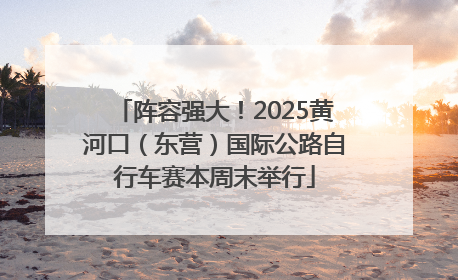 阵容强大！2025黄河口（东营）国际公路自行车赛本周末举行