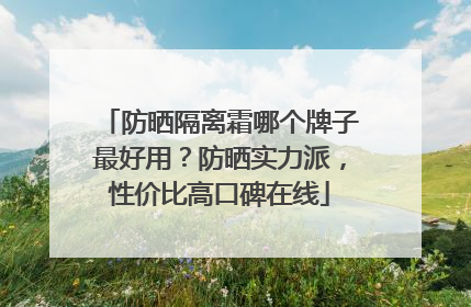 防晒隔离霜哪个牌子最好用？防晒实力派，性价比高口碑在线