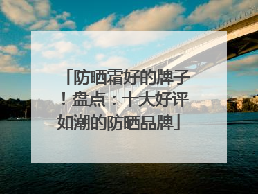 防晒霜好的牌子！盘点：十大好评如潮的防晒品牌