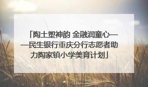 陶土塑神韵 金融润童心——民生银行重庆分行志愿者助力陶家镇小学美育计划