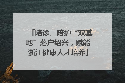陪诊、陪护“双基地”落户绍兴，赋能浙江健康人才培养