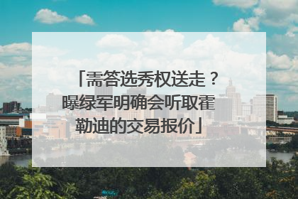 需答选秀权送走？曝绿军明确会听取霍勒迪的交易报价