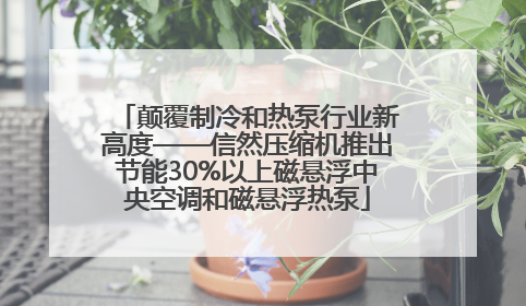 颠覆制冷和热泵行业新高度——信然压缩机推出节能30%以上磁悬浮中央空调和磁悬浮热泵