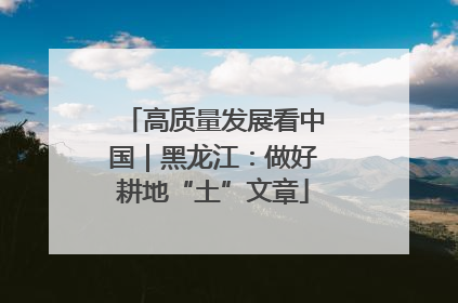 高质量发展看中国｜黑龙江：做好耕地“土”文章
