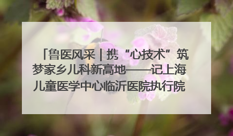 鲁医风采｜携“心技术”筑梦家乡儿科新高地——记上海儿童医学中心临沂医院执行院长、副主任医师孙琦