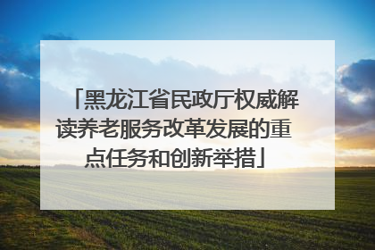 黑龙江省民政厅权威解读养老服务改革发展的重点任务和创新举措