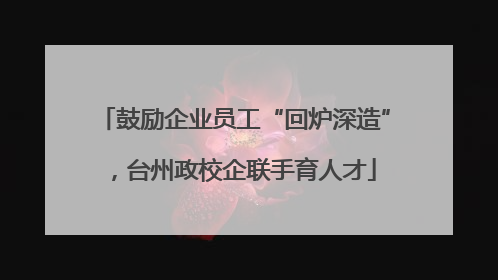 鼓励企业员工“回炉深造”，台州政校企联手育人才