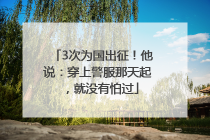 3次为国出征！他说：穿上警服那天起，就没有怕过