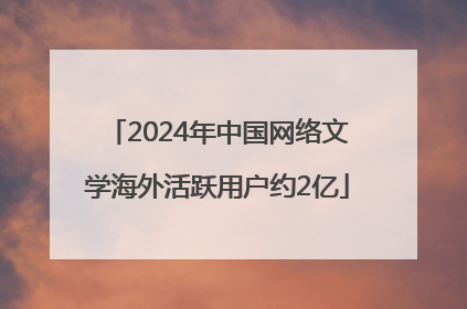 2024年中国网络文学海外活跃用户约2亿