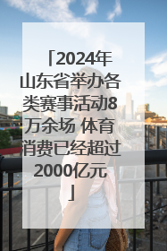 2024年山东省举办各类赛事活动8万余场 体育消费已经超过2000亿元