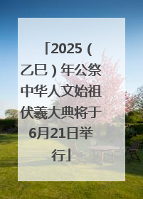 2025（乙巳）年公祭中华人文始祖伏羲大典将于6月21日举行