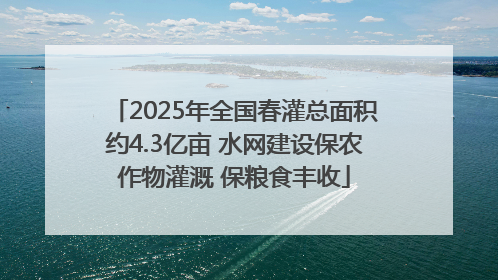2025年全国春灌总面积约4.3亿亩 水网建设保农作物灌溉 保粮食丰收