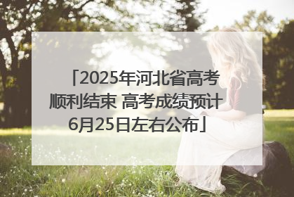 2025年河北省高考顺利结束 高考成绩预计6月25日左右公布