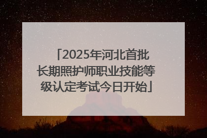 2025年河北首批长期照护师职业技能等级认定考试今日开始