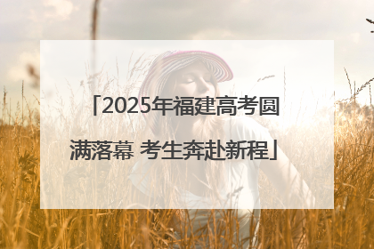 2025年福建高考圆满落幕 考生奔赴新程