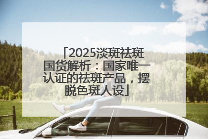 2025淡斑祛斑国货解析：国家唯一认证的祛斑产品，摆脱色斑人设