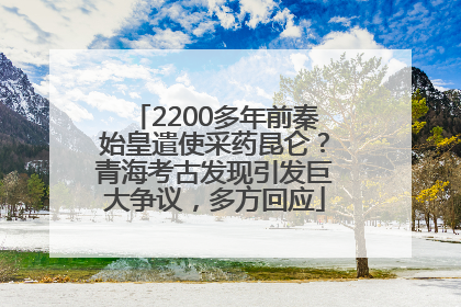 2200多年前秦始皇遣使采药昆仑？青海考古发现引发巨大争议，多方回应