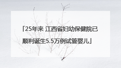 25年来 江西省妇幼保健院已顺利诞生5.5万例试管婴儿
