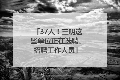 37人！三明这些单位正在选聘、招聘工作人员