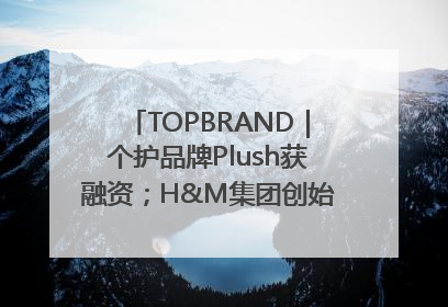 TOPBRAND｜个护品牌Plush获融资；H&M集团创始家族收购股权；滴滴重返巴西外卖市场；香奈儿推出循环材料中心